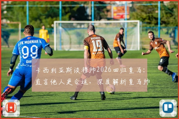 卡西利亚斯谈穆帅2026回归皇马:直言他人更合适,深度解析皇马帅位人选与未来格局