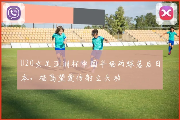 U20女足亚洲杯中国半场两球落后日本,福岛望爱传射立头功