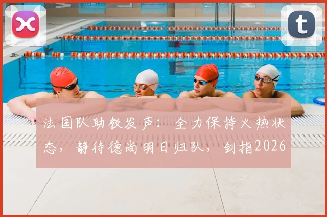 法国队助教发声：全力保持火热状态，静待德尚明日归队，剑指2026