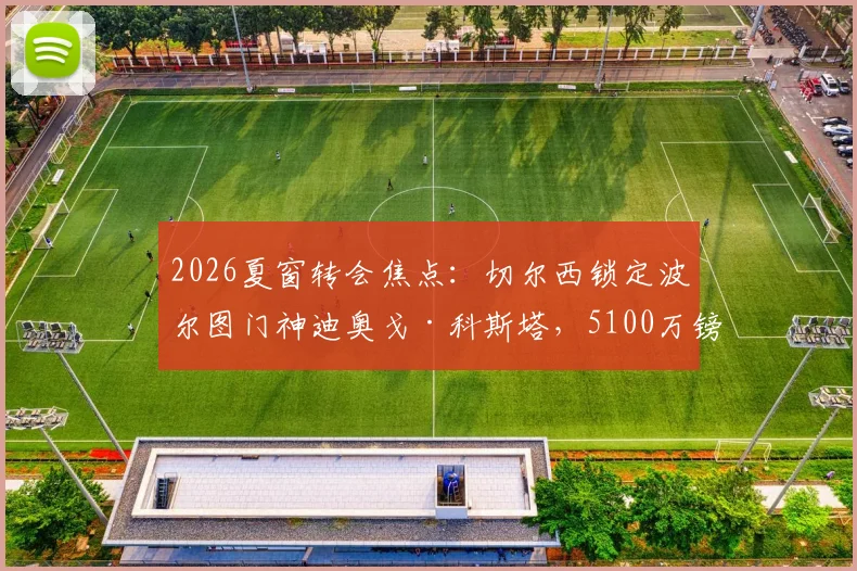 2026夏窗转会焦点：切尔西锁定波尔图门神迪奥戈·科斯塔，5100万镑身价门将能否登陆斯坦福桥？