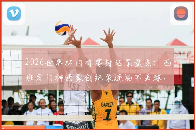 2026世界杯门将零封记录盘点：西班牙门神西蒙创纪录连场不丢球，详解其表现与历史地位