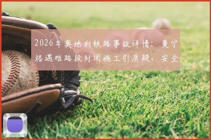 2026年奥地利铁路事故详情:曼宁格遇难路段封闭施工引质疑,安全管理流程成焦点